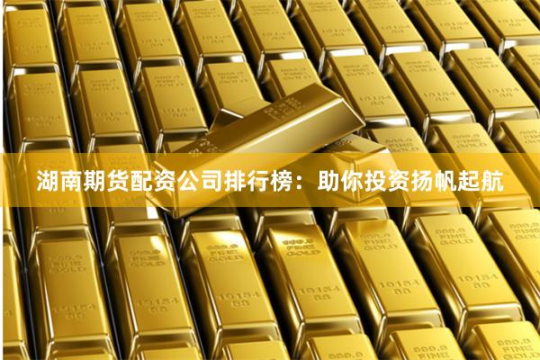 湖南期货配资公司排行榜：助你投资扬帆起航