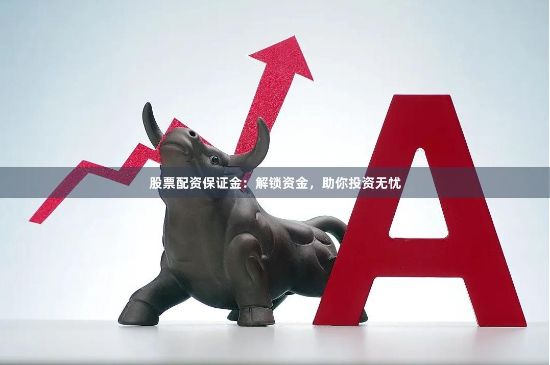 股票配资保证金：解锁资金，助你投资无忧